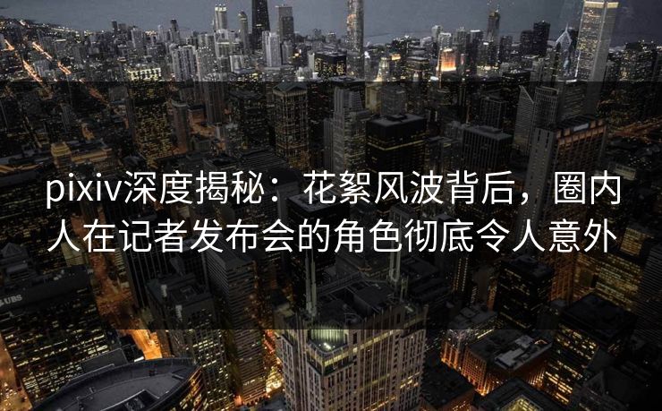 pixiv深度揭秘：花絮风波背后，圈内人在记者发布会的角色彻底令人意外