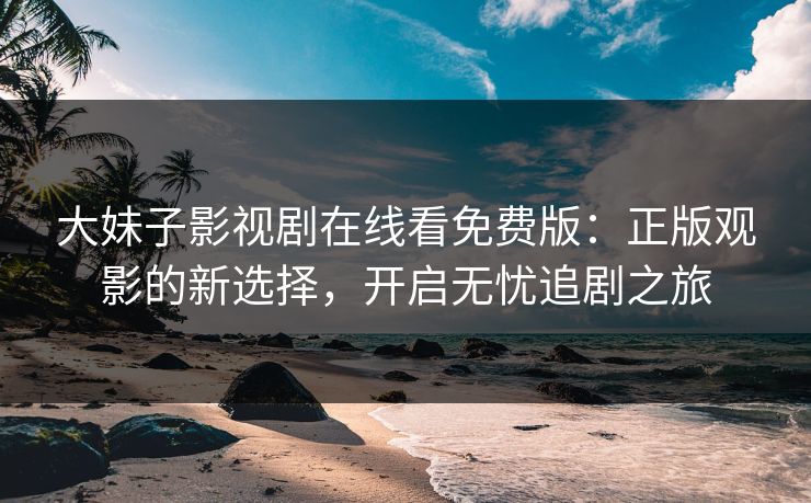 大妹子影视剧在线看免费版:正版观影的新选择,开启无忧追剧之旅 大妹子影视剧在线看免费版:正版观影的新选择,开启无忧追剧之旅