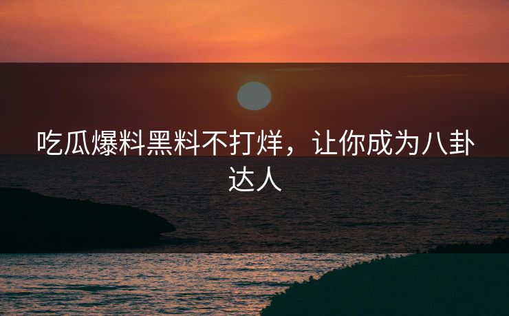 吃瓜爆料黑料不打烊，让你成为八卦达人
