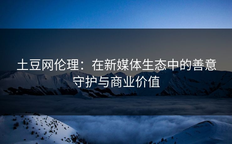 土豆网伦理：在新媒体生态中的善意守护与商业价值