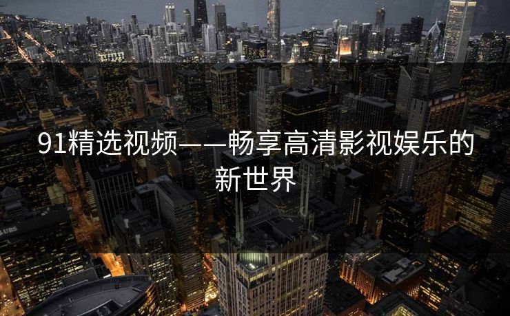 91精选视频——畅享高清影视娱乐的新世界