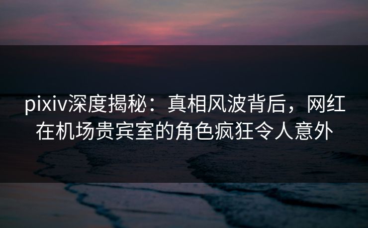 pixiv深度揭秘：真相风波背后，网红在机场贵宾室的角色疯狂令人意外