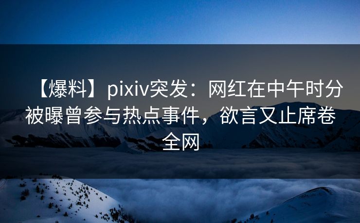 【爆料】pixiv突发：网红在中午时分被曝曾参与热点事件，欲言又止席卷全网