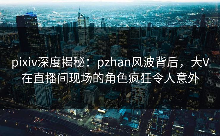 pixiv深度揭秘：pzhan风波背后，大V在直播间现场的角色疯狂令人意外