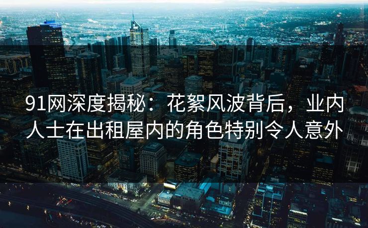 91网深度揭秘:花絮风波背后,业内人士在出租屋内的角色特别令人意外