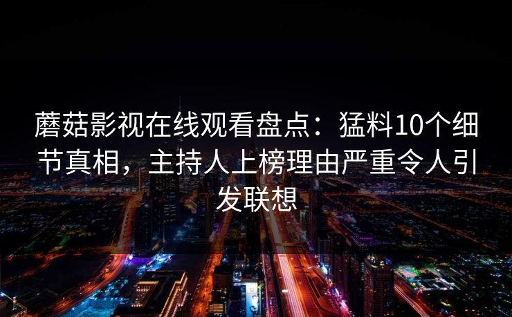 蘑菇影视在线观看盘点:猛料10个细节真相,主持人上榜理由严重令人引发联想