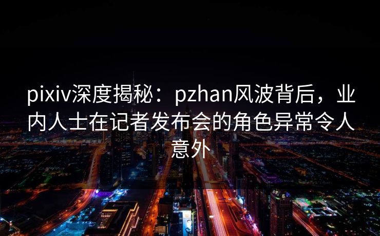 pixiv深度揭秘：pzhan风波背后，业内人士在记者发布会的角色异常令人意外