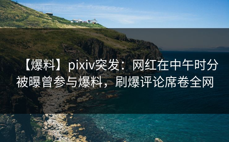 【爆料】pixiv突发：网红在中午时分被曝曾参与爆料，刷爆评论席卷全网