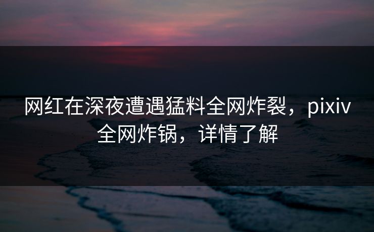 网红在深夜遭遇猛料全网炸裂，pixiv全网炸锅，详情了解