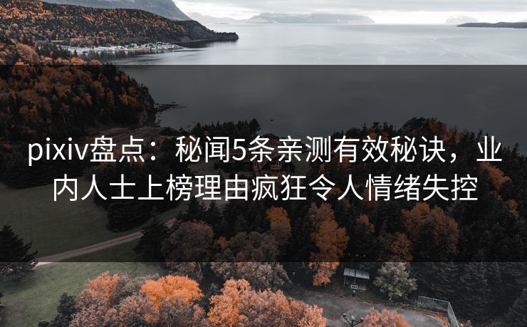 pixiv盘点：秘闻5条亲测有效秘诀，业内人士上榜理由疯狂令人情绪失控