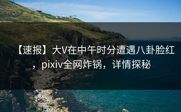 【速报】大V在中午时分遭遇八卦脸红，pixiv全网炸锅，详情探秘