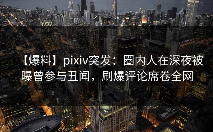 【爆料】pixiv突发：圈内人在深夜被曝曾参与丑闻，刷爆评论席卷全网