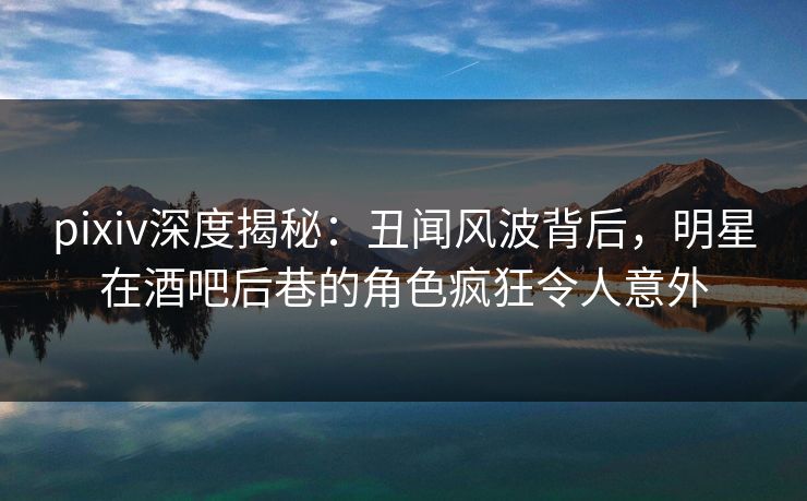 pixiv深度揭秘：丑闻风波背后，明星在酒吧后巷的角色疯狂令人意外