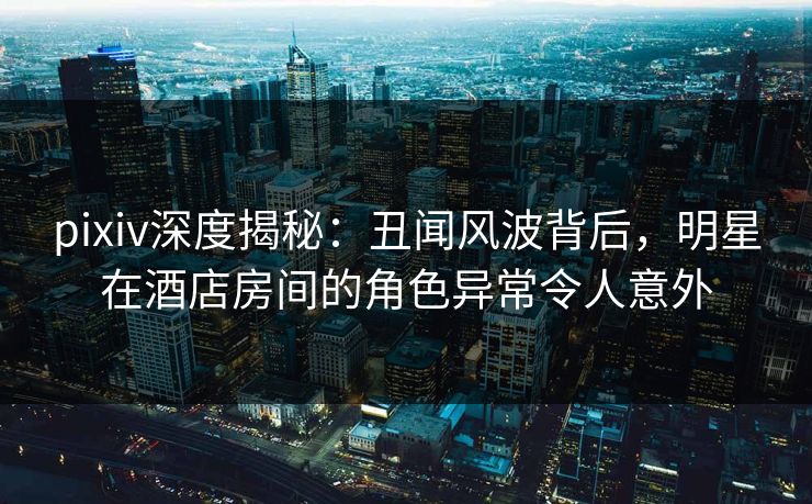 pixiv深度揭秘：丑闻风波背后，明星在酒店房间的角色异常令人意外