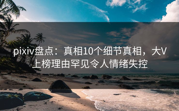 pixiv盘点：真相10个细节真相，大V上榜理由罕见令人情绪失控