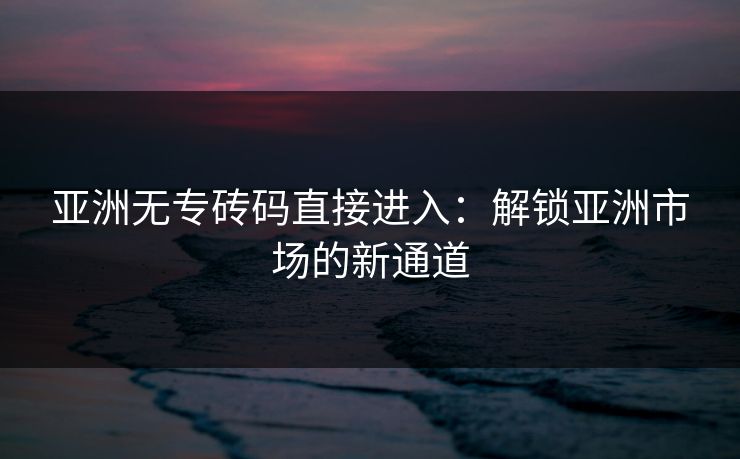 亚洲无专砖码直接进入：解锁亚洲市场的新通道