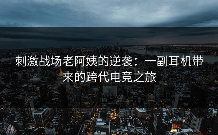 刺激战场老阿姨的逆袭：一副耳机带来的跨代电竞之旅
