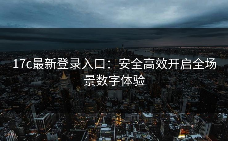 17c最新登录入口：安全高效开启全场景数字体验