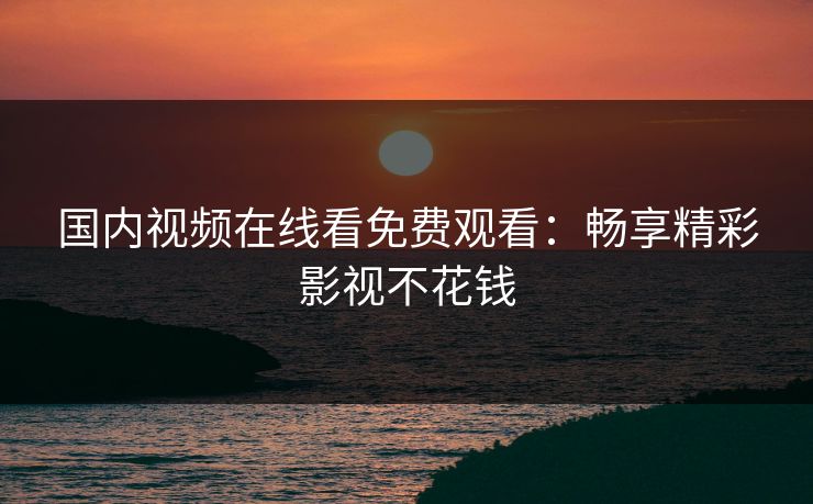 国内视频在线看免费观看:畅享精彩影视不花钱 国内视频在线看免费观看:畅享精彩影视不花钱