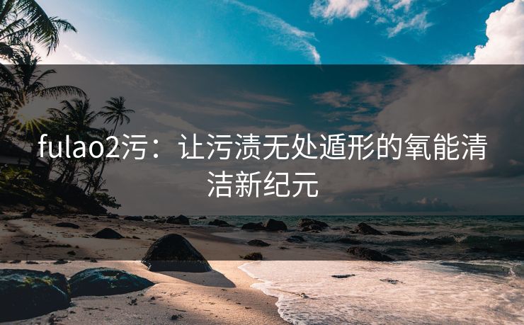 fulao2污：让污渍无处遁形的氧能清洁新纪元
