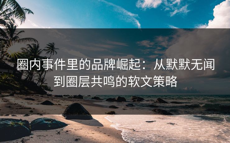 圈内事件里的品牌崛起：从默默无闻到圈层共鸣的软文策略