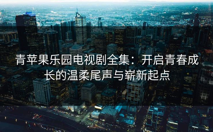 青苹果乐园电视剧全集：开启青春成长的温柔尾声与崭新起点