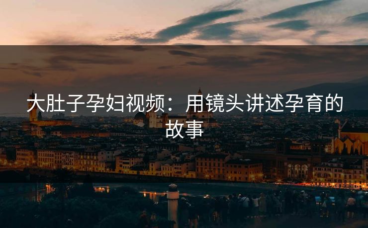 大肚子孕妇视频：用镜头讲述孕育的故事