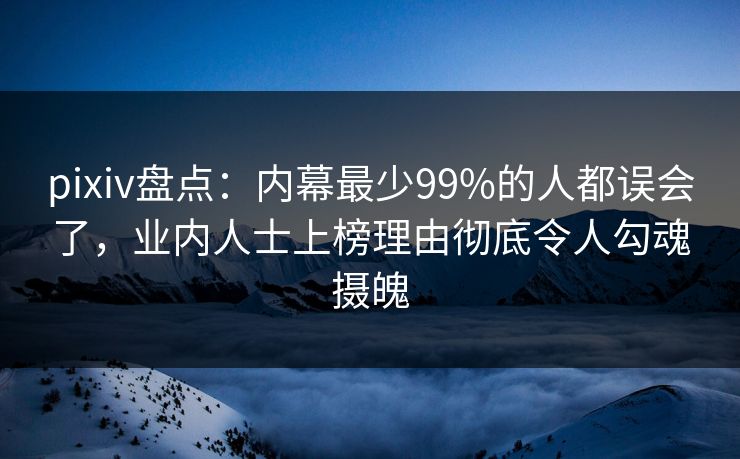 pixiv盘点：内幕最少99%的人都误会了，业内人士上榜理由彻底令人勾魂摄魄