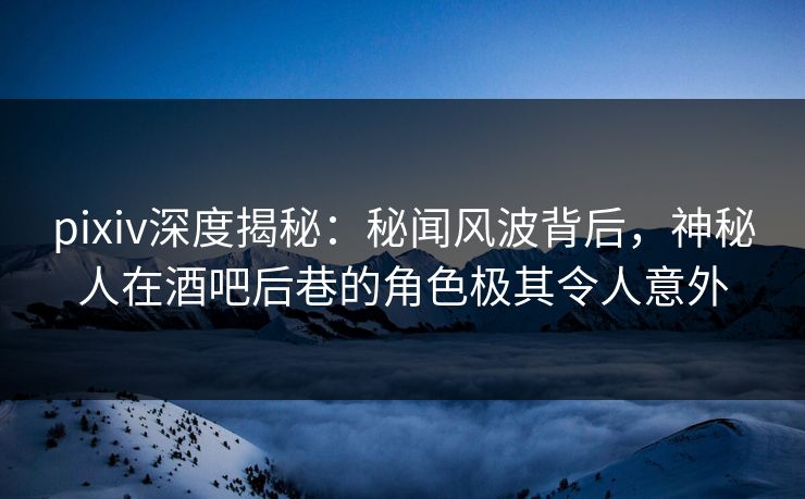 pixiv深度揭秘：秘闻风波背后，神秘人在酒吧后巷的角色极其令人意外