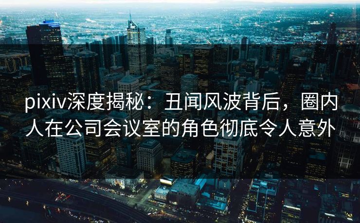 pixiv深度揭秘：丑闻风波背后，圈内人在公司会议室的角色彻底令人意外