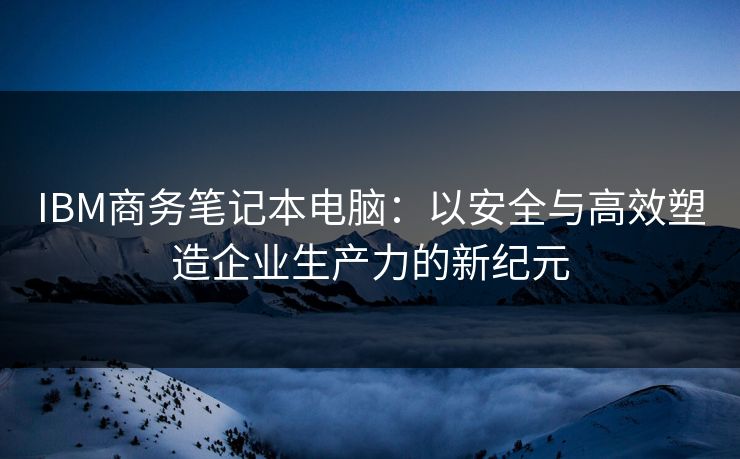 IBM商务笔记本电脑：以安全与高效塑造企业生产力的新纪元