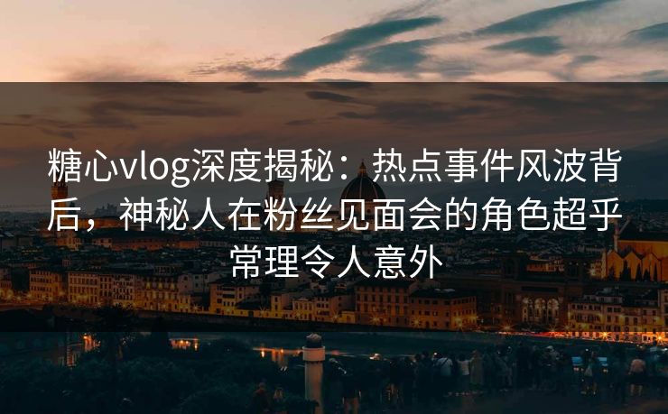 糖心vlog深度揭秘：热点事件风波背后，神秘人在粉丝见面会的角色超乎常理令人意外