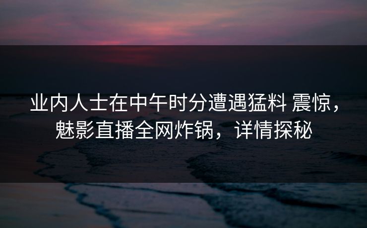 业内人士在中午时分遭遇猛料 震惊，魅影直播全网炸锅，详情探秘