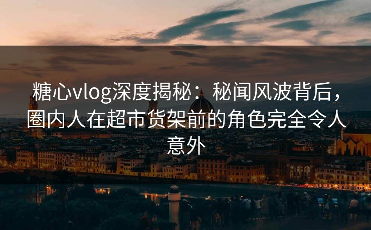 糖心vlog深度揭秘：秘闻风波背后，圈内人在超市货架前的角色完全令人意外