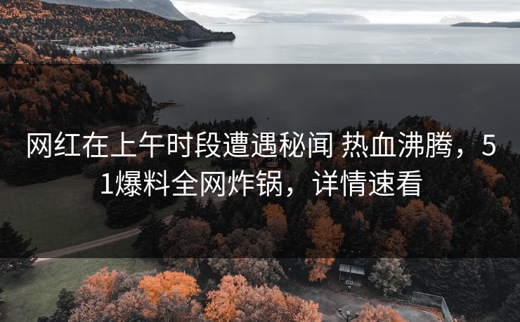 网红在上午时段遭遇秘闻 热血沸腾，51爆料全网炸锅，详情速看