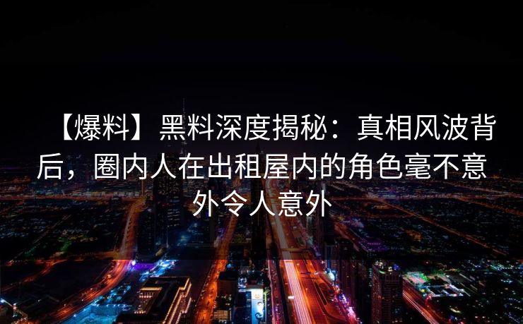 【爆料】黑料深度揭秘：真相风波背后，圈内人在出租屋内的角色毫不意外令人意外