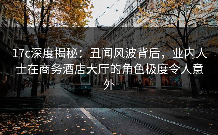 17c深度揭秘：丑闻风波背后，业内人士在商务酒店大厅的角色极度令人意外