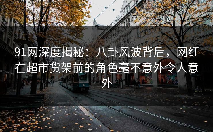 91网深度揭秘：八卦风波背后，网红在超市货架前的角色毫不意外令人意外