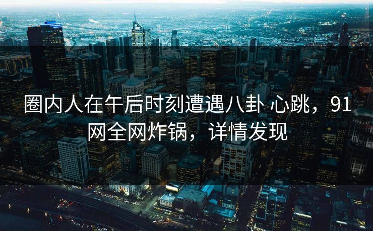 圈内人在午后时刻遭遇八卦 心跳，91网全网炸锅，详情发现