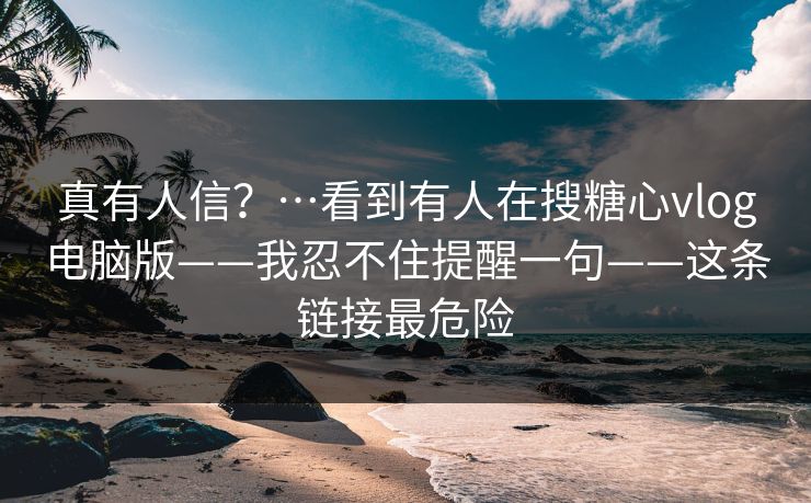 真有人信？…看到有人在搜糖心vlog电脑版——我忍不住提醒一句——这条链接最危险