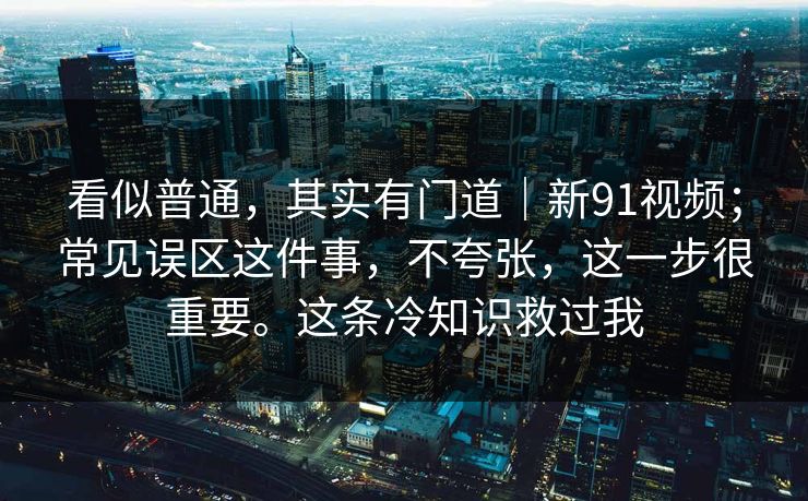 看似普通，其实有门道｜新91视频；常见误区这件事，不夸张，这一步很重要。这条冷知识救过我