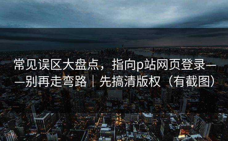 常见误区大盘点,指向p站网页登录——别再走弯路|先搞清版权(有截图) 常见误区大盘点,指向p站网页登录——别再走弯路|先搞清版权(有截图)