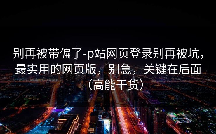 别再被带偏了-p站网页登录别再被坑，最实用的网页版，别急，关键在后面（高能干货）