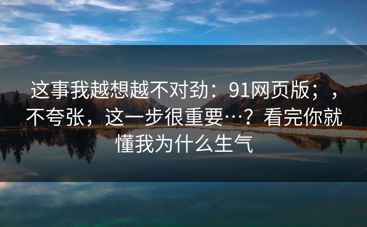 这事我越想越不对劲：91网页版；，不夸张，这一步很重要…？看完你就懂我为什么生气