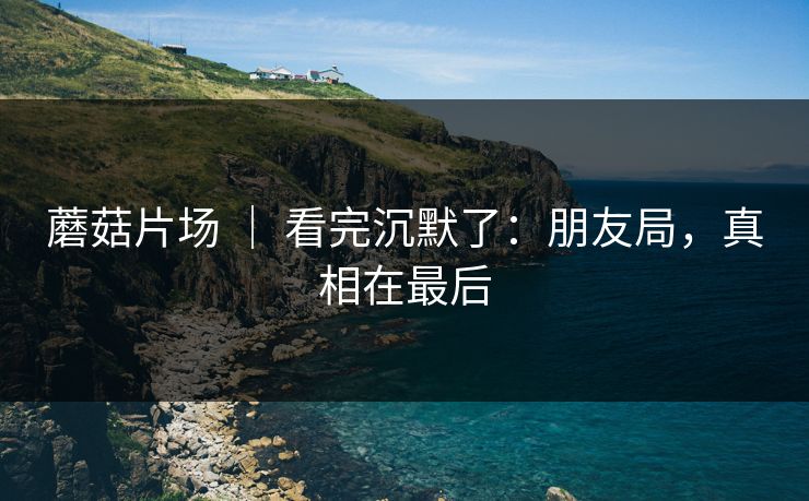 蘑菇片场 ｜ 看完沉默了：朋友局，真相在最后