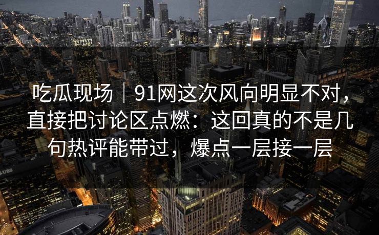 吃瓜现场｜91网这次风向明显不对，直接把讨论区点燃：这回真的不是几句热评能带过，爆点一层接一层